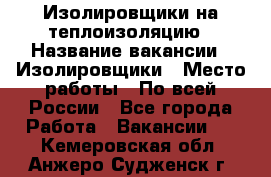 Изолировщики на теплоизоляцию › Название вакансии ­ Изолировщики › Место работы ­ По всей России - Все города Работа » Вакансии   . Кемеровская обл.,Анжеро-Судженск г.